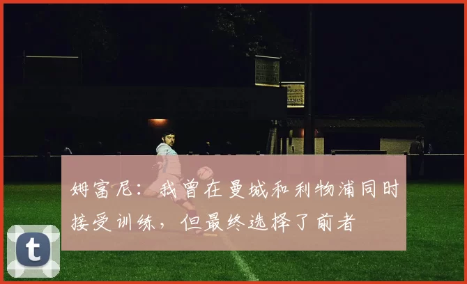 姆富尼：我曾在曼城和利物浦同时接受训练，但最终选择了前者