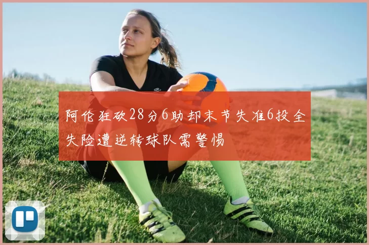 阿伦狂砍28分6助却末节失准6投全失险遭逆转球队需警惕
