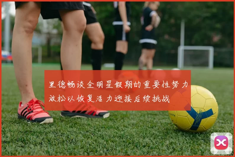 里德畅谈全明星假期的重要性努力放松以恢复活力迎接后续挑战