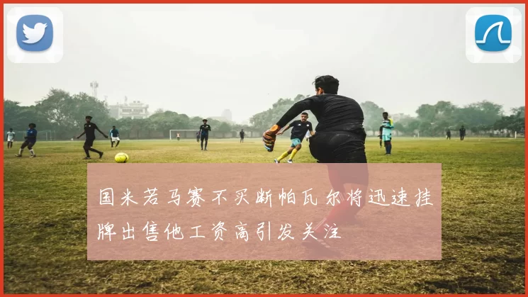 国米若马赛不买断帕瓦尔将迅速挂牌出售他工资高引发关注
