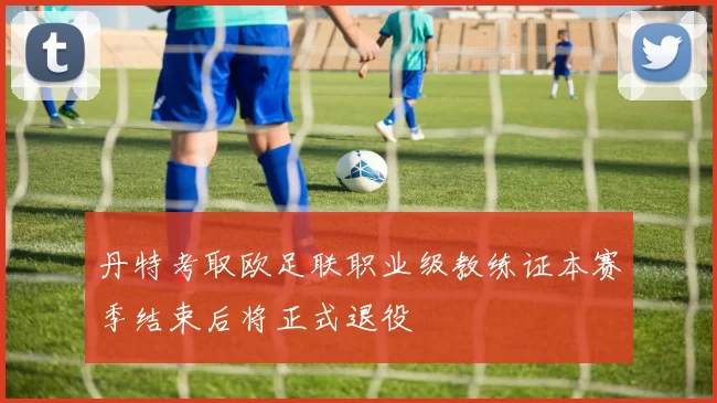 丹特考取欧足联职业级教练证本赛季结束后将正式退役