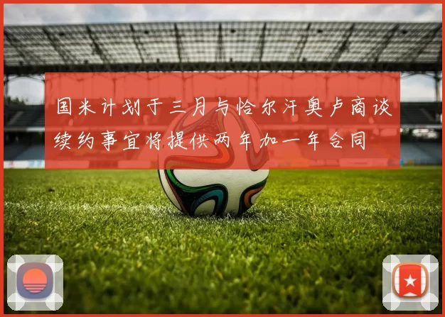 国米计划于三月与恰尔汗奥卢商谈续约事宜将提供两年加一年合同