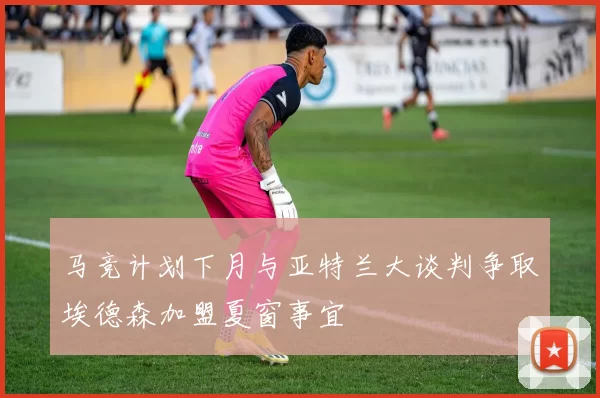 马竞计划下月与亚特兰大谈判争取埃德森加盟夏窗事宜