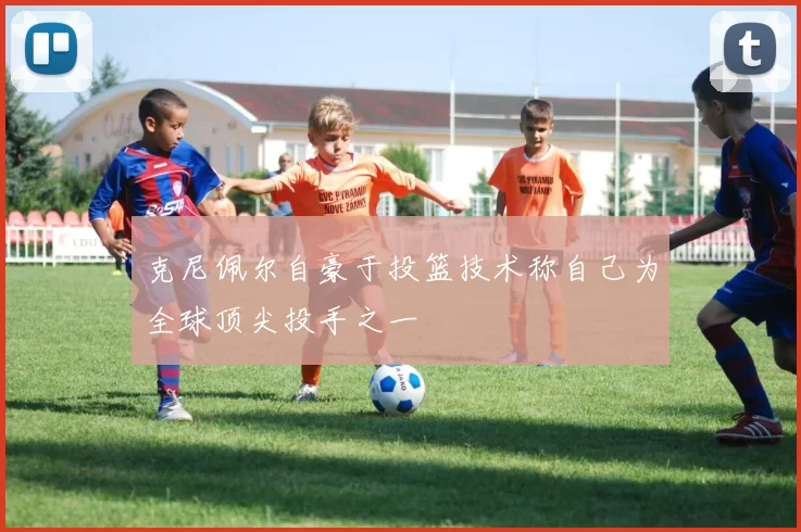 克尼佩尔自豪于投篮技术称自己为全球顶尖投手之一