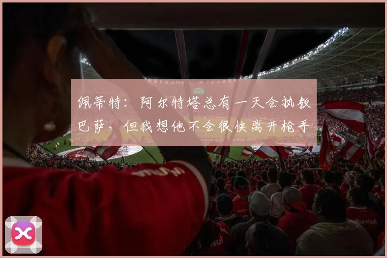 佩蒂特：阿尔特塔总有一天会执教巴萨，但我想他不会很快离开枪手