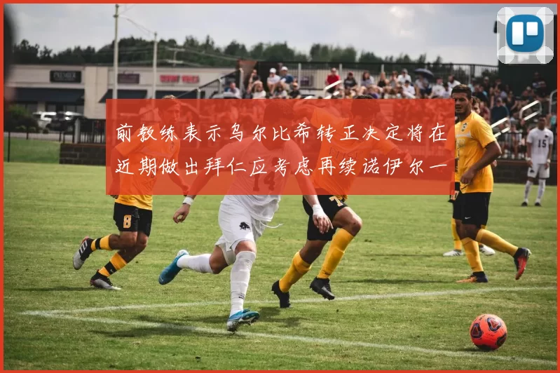 前教练表示乌尔比希转正决定将在近期做出拜仁应考虑再续诺伊尔一年合同