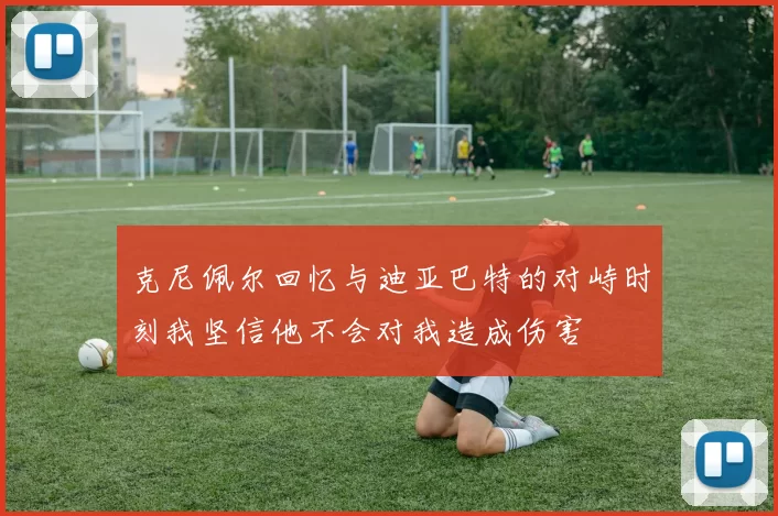 克尼佩尔回忆与迪亚巴特的对峙时刻我坚信他不会对我造成伤害