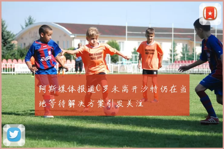 阿斯媒体报道C罗未离开沙特仍在当地等待解决方案引发关注