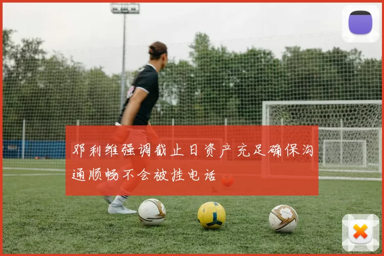 邓利维强调截止日资产充足确保沟通顺畅不会被挂电话
