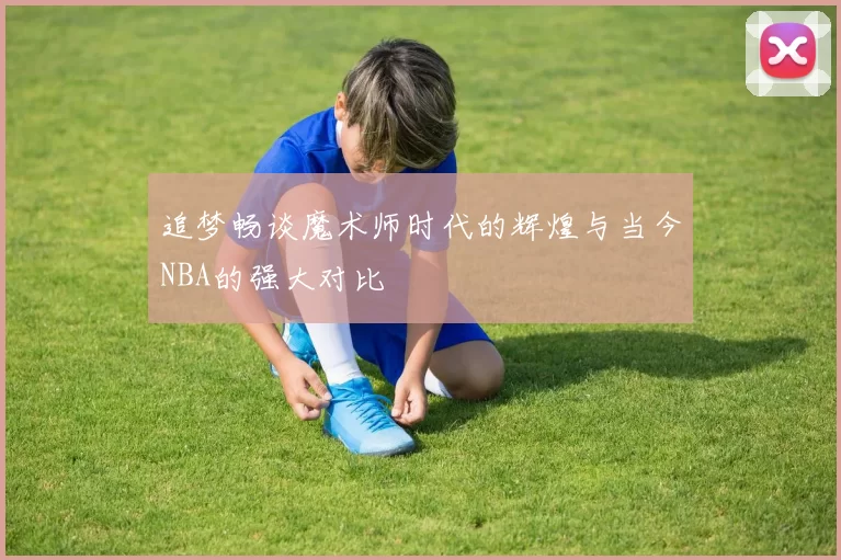 追梦畅谈魔术师时代的辉煌与当今NBA的强大对比