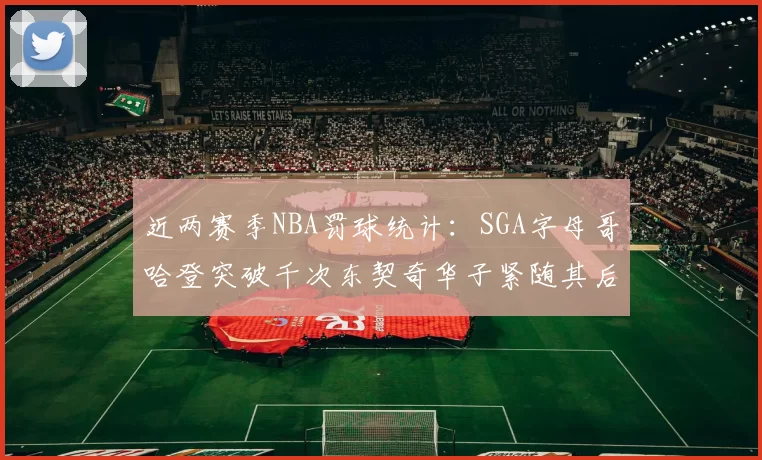 近两赛季NBA罚球统计：SGA字母哥哈登突破千次东契奇华子紧随其后
