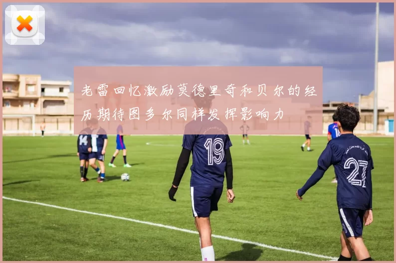 老雷回忆激励莫德里奇和贝尔的经历期待图多尔同样发挥影响力