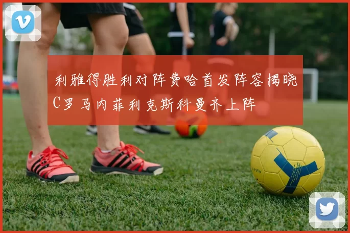 利雅得胜利对阵费哈首发阵容揭晓C罗马内菲利克斯科曼齐上阵